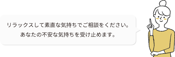 リラックスして素直な気持ちでご相談をください。 あなたの不安な気持ちを受け止めます。